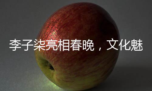 李子柒亮相春晚，文化魅力綻放舞臺(tái)