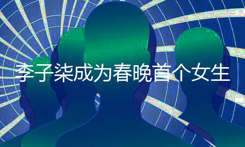 李子柒成為春晚首個女生鏡頭焦點，展現獨特魅力