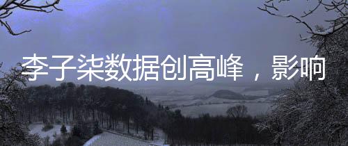 李子柒數(shù)據(jù)創(chuàng)高峰，影響力席卷全網(wǎng)