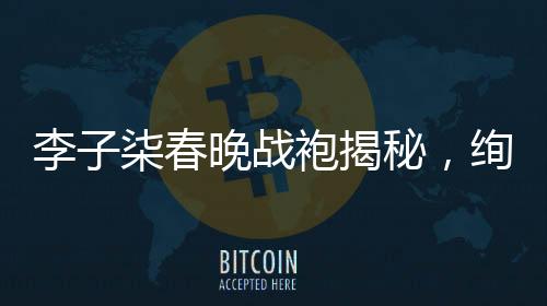 李子柒春晚戰(zhàn)袍揭秘，絢爛綻放背后的故事