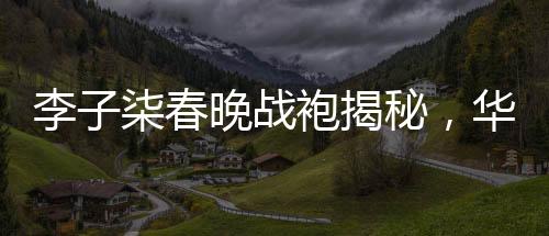 李子柒春晚戰(zhàn)袍揭秘，華美背后的故事