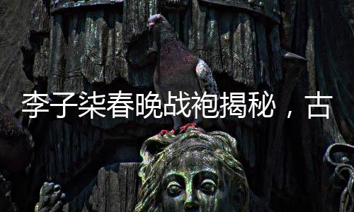 李子柒春晚戰(zhàn)袍揭秘，古典與現(xiàn)代的完美融合