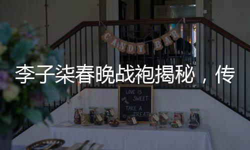 李子柒春晚戰(zhàn)袍揭秘，傳統(tǒng)與現(xiàn)代的美妙融合