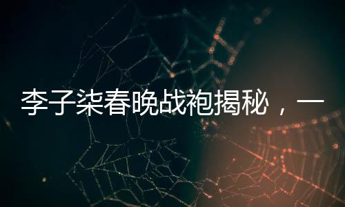 李子柒春晚戰(zhàn)袍揭秘，一場(chǎng)關(guān)于傳統(tǒng)文化與現(xiàn)代審美的碰撞