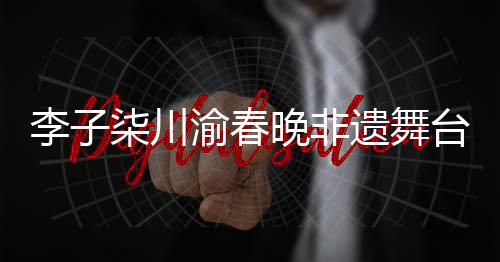 李子柒川渝春晚非遺舞臺秀拾光，傳承與創(chuàng)新融合的美妙交響