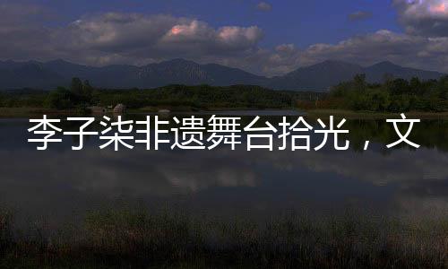 李子柒非遺舞臺拾光，文化與美食的璀璨交融