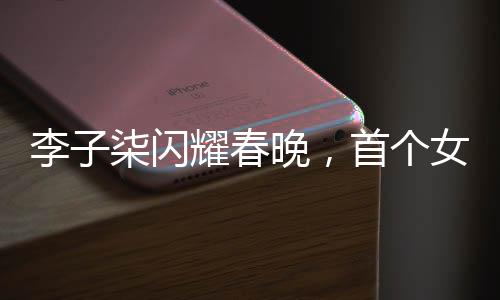 李子柒閃耀春晚，首個女生鏡頭獨具魅力