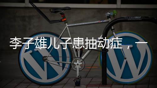 李子雄兒子患抽動(dòng)癥，一位父親的深切關(guān)注與探索之路