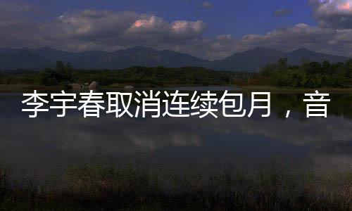 李宇春取消連續(xù)包月，音樂界的全新動(dòng)態(tài)