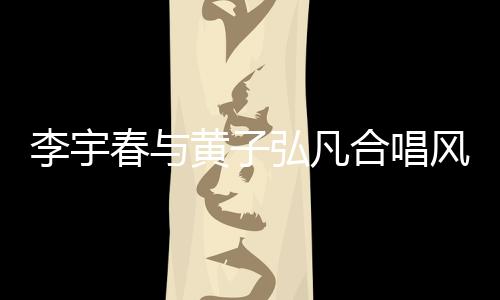李宇春與黃子弘凡合唱風(fēng)的季節(jié)，音樂盛宴燃爆舞臺！