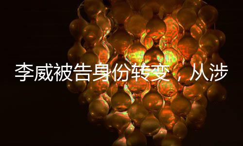 李威被告身份轉(zhuǎn)變，從涉案人轉(zhuǎn)為污點(diǎn)證人的深度剖析