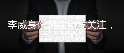 李威身份轉(zhuǎn)變引發(fā)關(guān)注，昔日被告或淪為案件關(guān)鍵污點(diǎn)證人
