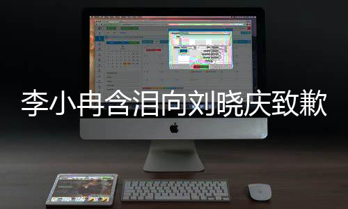 李小冉含淚向劉曉慶致歉，一段深情厚意的對(duì)話