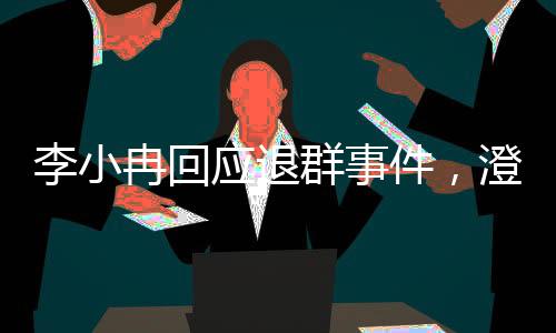 李小冉回應(yīng)退群事件，澄清誤解與未來展望
