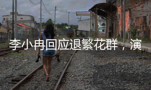 李小冉回應(yīng)退繁花群，演藝事業(yè)的聚焦與熱點(diǎn)關(guān)注下的反思