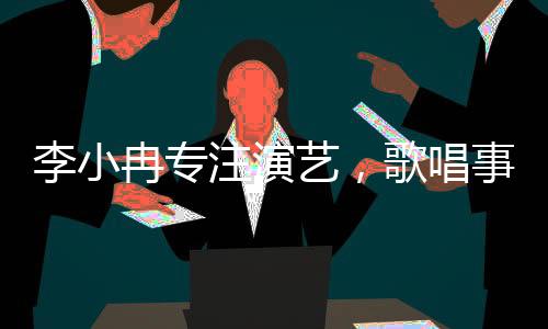 李小冉專注演藝，歌唱事業(yè)獲贊譽(yù)，個人發(fā)展多渠道展現(xiàn)