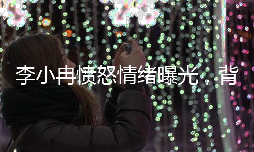 李小冉憤怒情緒曝光，背后隱藏的情感波瀾