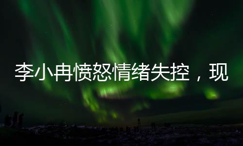 李小冉憤怒情緒失控，現(xiàn)場(chǎng)情況引發(fā)關(guān)注