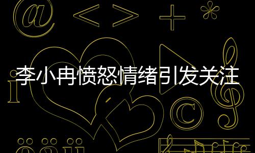 李小冉憤怒情緒引發(fā)關(guān)注，背后原因令人深思