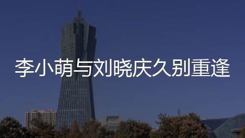 李小萌與劉曉慶久別重逢，激動(dòng)相擁