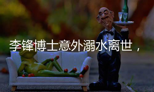 李鋒博士意外溺水離世，享年48歲，家屬悲痛萬分