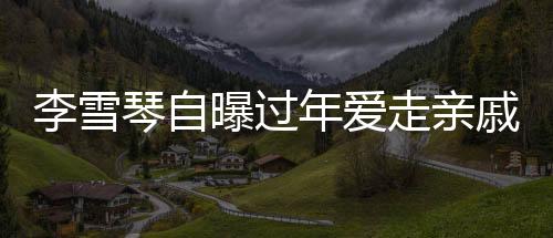 李雪琴自曝過年愛走親戚，傳統(tǒng)習俗中的親情紐帶與現(xiàn)代生活的融合