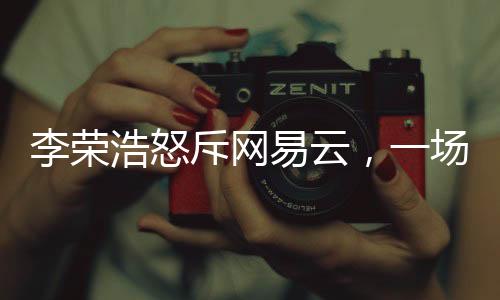李榮浩怒斥網(wǎng)易云，一場音樂版權(quán)之爭的解讀