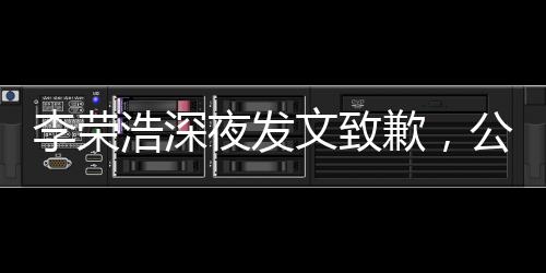 李榮浩深夜發(fā)文致歉，公眾人物應(yīng)有的態(tài)度與自省