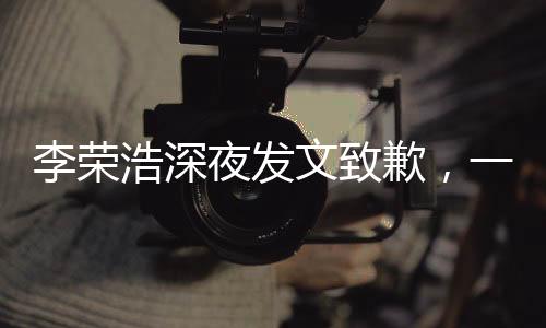 李榮浩深夜發(fā)文致歉，一場(chǎng)突如其來的誠(chéng)意公關(guān)戰(zhàn)