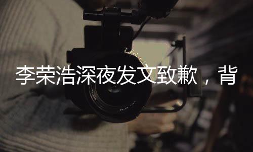 李榮浩深夜發(fā)文致歉，背后的故事引人深思