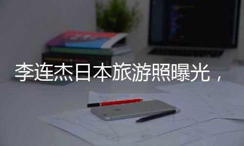 李連杰日本旅游照曝光，61歲狀態(tài)令人驚嘆