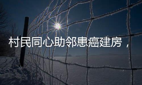 村民同心助鄰患癌建房，愛(ài)心善舉顯意義深遠(yuǎn)