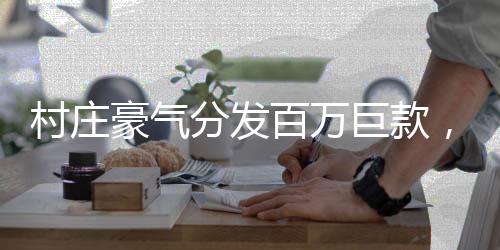村莊豪氣分發(fā)百萬巨款，村民共享繁榮碩果
