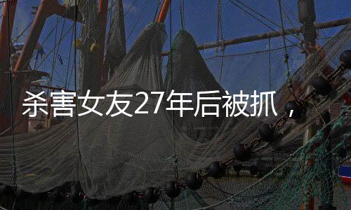 殺害女友27年后被抓，一起深入解讀這起震驚社會的案件