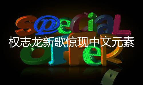 權(quán)志龍新歌驚現(xiàn)中文元素，音樂無界，多元融合之美