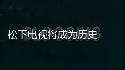松下電視將成為歷史——智能電視領(lǐng)域的轉(zhuǎn)型與創(chuàng)新動向