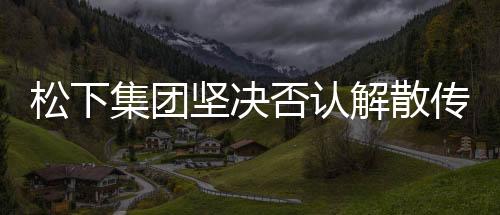 松下集團(tuán)堅(jiān)決否認(rèn)解散傳聞，持續(xù)穩(wěn)健發(fā)展