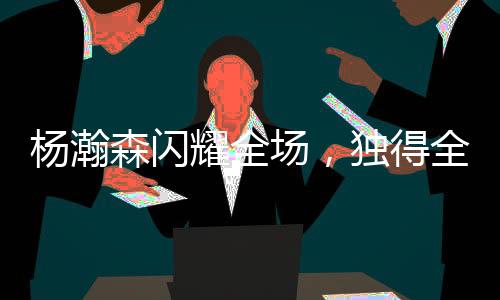 楊瀚森閃耀全場，獨(dú)得全隊(duì)最高21分，14次出手命中8球