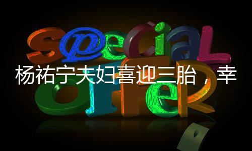 楊祐寧夫婦喜迎三胎，幸福家庭再添新成員