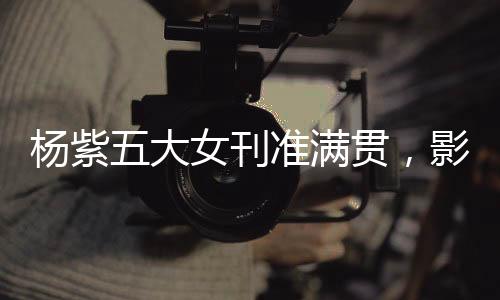 楊紫五大女刊準(zhǔn)滿貫，影視之星的新時尚篇章