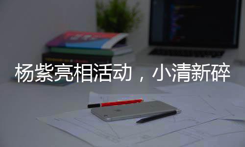 楊紫亮相活動，小清新碎花吊帶裙驚艷全場