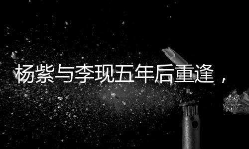 楊紫與李現(xiàn)五年后重逢，二搭合作引發(fā)期待——深度解析他們的變化與成長