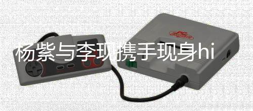 楊紫與李現(xiàn)攜手現(xiàn)身hi6，合拍氛圍獨(dú)具魅力