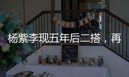 楊紫李現(xiàn)五年后二搭，再度攜手共創(chuàng)輝煌