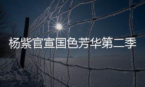 楊紫官宣國色芳華第二季即將啟動，新篇章引領期待