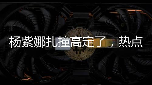 楊紫娜扎撞高定了，熱點事件的全方位解讀