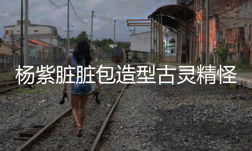 楊紫臟臟包造型古靈精怪，獨(dú)樹(shù)一幟的時(shí)尚風(fēng)潮引領(lǐng)潮流新風(fēng)尚