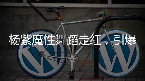 楊紫魔性舞蹈走紅，引爆全網(wǎng)熱議