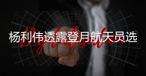 楊利偉透露登月航天員選拔范圍，未來太空探索者的藍(lán)圖