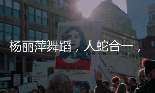 楊麗萍舞蹈，人蛇合一，翩然起舞的藝術(shù)魅力